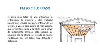 FALSO CIELORRASO
El cielo raso falso es una estructura o
entramado de madera u otro material
liviano que se hace por parte inferior de los
techos, a veces para cubrir el mal aspecto
que presentan estos y también para servir
de aislamiento térmico. Este trabajo, de
acuerdo con la altura, se ejecuta en forma
cuidadosa, por ser labor muy delicada y
peligrosa.
 