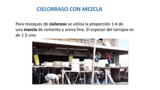 CIELORRASO CON MEZCLA
Para revoques de cieloraso se utiliza la proporción 1:4 de
una mezcla de cemento y arena fina. El espesor del tarrajeo es
de 1.5 cms
 