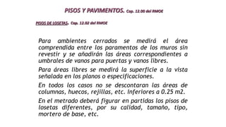 Para ambientes cerrados se medirá el área
comprendida entre los paramentos de los muros sin
revestir y se añadirán las áreas correspondientes a
umbrales de vanos para puertas y vanos libres.
Para áreas libres se medirá la superficie a la vista
señalada en los planos o especificaciones.
En todos los casos no se descontaran las áreas de
columnas, huecos, rejillas, etc. Inferiores a 0.25 m2.
En el metrado deberá figurar en partidas los pisos de
losetas diferentes, por su calidad, tamaño, tipo,
mortero de base, etc.
PISOS Y PAVIMENTOS. Cap. 12.00 del RMOE
PISOS DE LOSETAS. Cap. 12.02 del RMOE
 