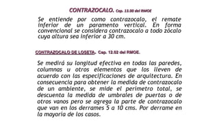 Se entiende por como contrazocalo, el remate
inferior de un paramento vertical. En forma
convencional se considera contrazocalo a todo zócalo
cuya altura sea inferior a 30 cm.
CONTRAZOCALO. Cap. 13.00 del RMOE
CONTRAZOCALO DE LOSETA. Cap. 12.02 del RMOE.
Se medirá su longitud efectiva en todas las paredes,
columnas u otros elementos que los lleven de
acuerdo con las especificaciones de arquitectura. En
consecuencia para obtener la medida de contrazocalo
de un ambiente, se mide el perímetro total, se
descuenta la medida de umbrales de puertas o de
otros vanos pero se agrega la parte de contrazocalo
que van en los derrames 5 a 10 cms. Por derrame en
la mayoría de los casos.
 
