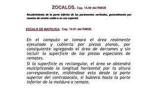 ZOCALOS. Cap. 14.00 del RMOE
ZOCALO DE MAYOLICA. Cap. 14.01 del RMOE.
En el computo se tomara el área realmente
ejecutada y cubierta por piezas planas, por
consiguiente agregando el área de derrames y sin
incluir la superficie de las piezas especiales de
remates.
Si la superficie es rectangular, el área se obtendrá
multiplicando la longitud horizontal por la altura
correspondiente, midiéndose esta desde la parte
superior del contrazocalo, si hubiera hasta la parte
inferior de la moldura o remate.
Recubrimiento de la parte inferior de los paramentos verticales, generalmente por
razones de ornato unido a un uso especial.
 