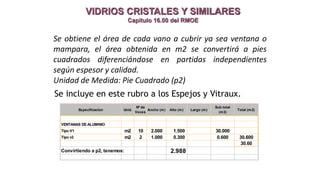 VIDRIOS CRISTALES Y SIMILARES
Capitulo 16.00 del RMOE
Se incluye en este rubro a los Espejos y Vitraux.
Se obtiene el área de cada vano a cubrir ya sea ventana o
mampara, el área obtenida en m2 se convertirá a pies
cuadrados diferenciándose en partidas independientes
según espesor y calidad.
Unidad de Medida: Pie Cuadrado (p2)
Especificacion Unid.
Nº de
Veces
Ancho (m) Alto (m) Largo (m)
Sub total
(m2)
Total (m2)
VENTANAS DE ALUMINIO
Tipo V1 m2 10 2.000 1.500 30.000
Tipo v2 m2 2 1.000 0.300 0.600 30.600
30.60
Convirtiendo a p2, tenemos: 2.988
 
