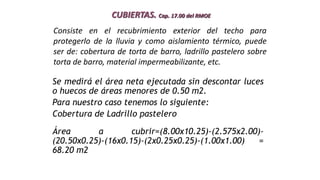 CUBIERTAS. Cap. 17.00 del RMOE
Se medirá el área neta ejecutada sin descontar luces
o huecos de áreas menores de 0.50 m2.
Para nuestro caso tenemos lo siguiente:
Cobertura de Ladrillo pastelero
Área a cubrir=(8.00x10.25)-(2.575x2.00)-
(20.50x0.25)-(16x0.15)-(2x0.25x0.25)-(1.00x1.00) =
68.20 m2
Consiste en el recubrimiento exterior del techo para
protegerlo de la lluvia y como aislamiento térmico, puede
ser de: cobertura de torta de barro, ladrillo pastelero sobre
torta de barro, material impermeabilizante, etc.
 