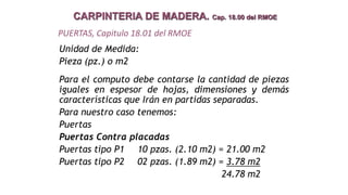 CARPINTERIA DE MADERA. Cap. 18.00 del RMOE
Unidad de Medida:
Pieza (pz.) o m2
Para el computo debe contarse la cantidad de piezas
iguales en espesor de hojas, dimensiones y demás
características que Irán en partidas separadas.
Para nuestro caso tenemos:
Puertas
Puertas Contra placadas
Puertas tipo P1 10 pzas. (2.10 m2) = 21.00 m2
Puertas tipo P2 02 pzas. (1.89 m2) = 3.78 m2
24.78 m2
PUERTAS, Capitulo 18.01 del RMOE
 