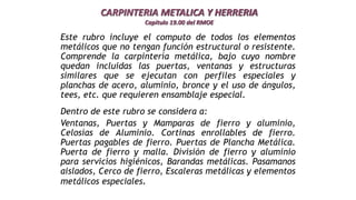 CARPINTERIA METALICA Y HERRERIA
Capitulo 19.00 del RMOE
Este rubro incluye el computo de todos los elementos
metálicos que no tengan función estructural o resistente.
Comprende la carpintería metálica, bajo cuyo nombre
quedan incluidas las puertas, ventanas y estructuras
similares que se ejecutan con perfiles especiales y
planchas de acero, aluminio, bronce y el uso de ángulos,
tees, etc. que requieren ensamblaje especial.
Dentro de este rubro se considera a:
Ventanas, Puertas y Mamparas de fierro y aluminio,
Celosías de Aluminio. Cortinas enrollables de fierro.
Puertas pagables de fierro. Puertas de Plancha Metálica.
Puerta de fierro y malla. División de fierro y aluminio
para servicios higiénicos, Barandas metálicas. Pasamanos
aislados, Cerco de fierro, Escaleras metálicas y elementos
metálicos especiales.
 