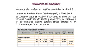 VENTANAS DE ALUMINIO
Ventanas ejecutadas con perfiles especiales de aluminio.
Unidad de Medida: Metro Cuadrado (m2) o Pieza (pz.)
El computo total se obtendrá sumando el área de cada
ventana cuando sea de diseño y características similares.
Si las ventanas tienen características diferentes, el
computo se efectuara por piezas.
METRADO DE VENTANA DE ALUMNIO
Especificacion Unid.
Nº de
Veces
Ancho (m) Alto (m) Largo (m)
Sub total
(m2)
Total (m2)
VENTANAS DEALUMINIO
Tipo V1 m2 8 2.000 1.500 24.000
Tipo v2 m2 2 1.150 0.300 0.690 24.690
24.69
 