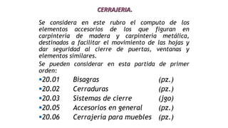 CERRAJERIA.
Se considera en este rubro el computo de los
elementos accesorios de los que figuran en
carpintería de madera y carpintería metálica,
destinados a facilitar el movimiento de las hojas y
dar seguridad al cierre de puertas, ventanas y
elementos similares.
Se pueden considerar en esta partida de primer
orden:
20.01 Bisagras (pz.)
20.02 Cerraduras (pz.)
20.03 Sistemas de cierre (jgo)
20.05 Accesorios en general (pz.)
20.06 Cerrajería para muebles (pz.)
 