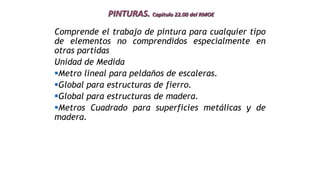 PINTURAS. Capitulo 22.00 del RMOE
Comprende el trabajo de pintura para cualquier tipo
de elementos no comprendidos especialmente en
otras partidas
Unidad de Medida
Metro lineal para peldaños de escaleras.
Global para estructuras de fierro.
Global para estructuras de madera.
Metros Cuadrado para superficies metálicas y de
madera.
 