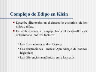 Complejo de Edipo en Klein Describe diferencias en el desarrollo evolutivo  de los niños y niñas.  En ambos sexos el empuje hacia el desarrollo está determinado  por tres factores: Las frustraciones orales: Destete  Las frustraciones  anales: Aprendizaje de hábitos higiénicos  Las diferencias anatómicas entre los sexos 