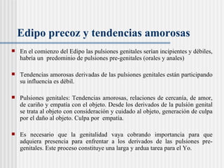 Edipo precoz y tendencias amorosas  En el comienzo del Edipo las pulsiones genitales ser ían  incipientes y débiles, habr ía  un  predominio de pulsiones pre-genitales (orales y anales) Tendencias amorosas derivadas de las pulsiones genitales están participando su influencia es débil.  Pulsiones genitales: Tendencias amorosas, relaciones de cercanía, de amor, de cariño y empat ía con el objeto. Desde los derivados de la pulsión genital se trata al objeto  con consideración y cuidado al objeto, generación de culpa por el daño al objeto. Culpa por  empat ía.  Es necesario que la genitalidad vaya cobrando importancia para que adquiera presencia para enfrentar a los derivados de las pulsiones pre-genitales. Este proceso constituye una larga y ardua tarea para el Yo. 