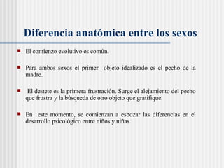 Diferencia anatómica entre los sexos El comienzo evolutivo es común.  Para ambos sexos el primer  objeto idealizado es el pecho de la madre.  El destete es la primera frustraci ón.  Surge el alejamiento del pecho que frustra y la búsqueda de otro objeto que gratifique. En  este momento, se comienzan a esbozar las diferencias en el desarrollo psicológico entre niños y niñas 