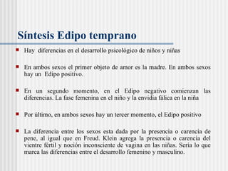 Síntesis Edipo temprano  Hay  diferencias en el desarrollo psicológico de niños y niñas En ambos sexos el primer objeto de amor es la madre. En ambos sexos hay un  Edipo positivo.  En un segundo momento, en el Edipo negativo comienzan las diferencias. La fase femenina en el niño y la envidia f álica en la niña Por último, en ambos sexos hay un tercer momento, el Edipo positivo  La diferencia entre los sexos esta dada por la presencia o carencia de pene, al igual que en Freud. Klein agrega la presencia o carencia del vientre fértil y noción inconsciente de vagina en las niñas. Sería lo que marca las diferencias entre el desarrollo femenino y masculino.  