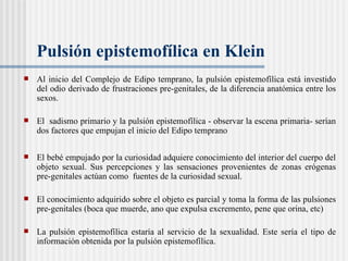 Pulsión epistemofílica en Klein Al inicio del Complejo de Edipo temprano, la pulsión epistemof ílica  está investido del odio derivado de frustraciones pre-genitales, de la diferencia anatómica entre los sexos.  El  sadismo primario y la pulsión epistemofílica - observar la escena primaria- serían dos factores que empujan el inicio del Edipo temprano  El bebé empujado por la curiosidad adquiere conocimiento del interior del cuerpo del objeto sexual. Sus percepciones y las sensaciones provenientes de zonas erógenas pre-genitales actúan como  fuentes de la curiosidad sexual.  El conocimiento adquirido sobre el objeto es parcial y toma la forma de las pulsiones pre-genitales (boca que muerde, ano que expulsa excremento, pene que orina, etc)  La pulsión epistemofílica estaría al servicio de la sexualidad. Este ser ía el tipo de  información obtenida por la pulsión epistemofílica. 