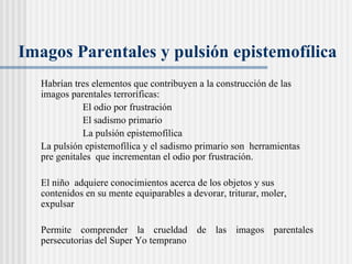 Imagos Parentales y pulsi ón epistemofílica   Habrían tres elementos que contribuyen a la construcción de las imagos parentales terroríficas:  El odio por frustración El sadismo primario La pulsión epistemofílica La pulsión epistemofílica y el sadismo primario son  herramientas pre genitales  que incrementan el odio por frustración.  El niño  adquiere conocimientos acerca de los objetos y sus contenidos en su mente equiparables a devorar, triturar, moler, expulsar Permite comprender la crueldad de las imagos parentales persecutorias del Super Yo temprano 