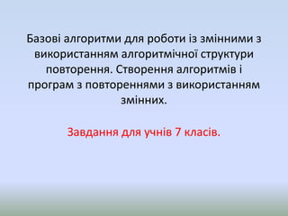 Базові алгоритми для роботи із змінними з
використанням алгоритмічної структури
повторення. Створення алгоритмів і
програм з повтореннями з використанням
змінних.
Завдання для учнів 7 класів.
 