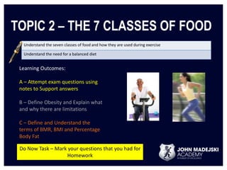 TOPIC 2 – THE 7 CLASSES OF FOOD 
Understand the seven classes of food and how they are used during exercise 
Understand the need for a balanced diet 
Learning Outcomes: 
A – Attempt exam questions using 
notes to Support answers 
B – Define Obesity and Explain what 
and why there are limitations 
C – Define and Understand the 
terms of BMR, BMI and Percentage 
Body Fat 
Do Now Task – Mark your questions that you had for 
Homework 
 