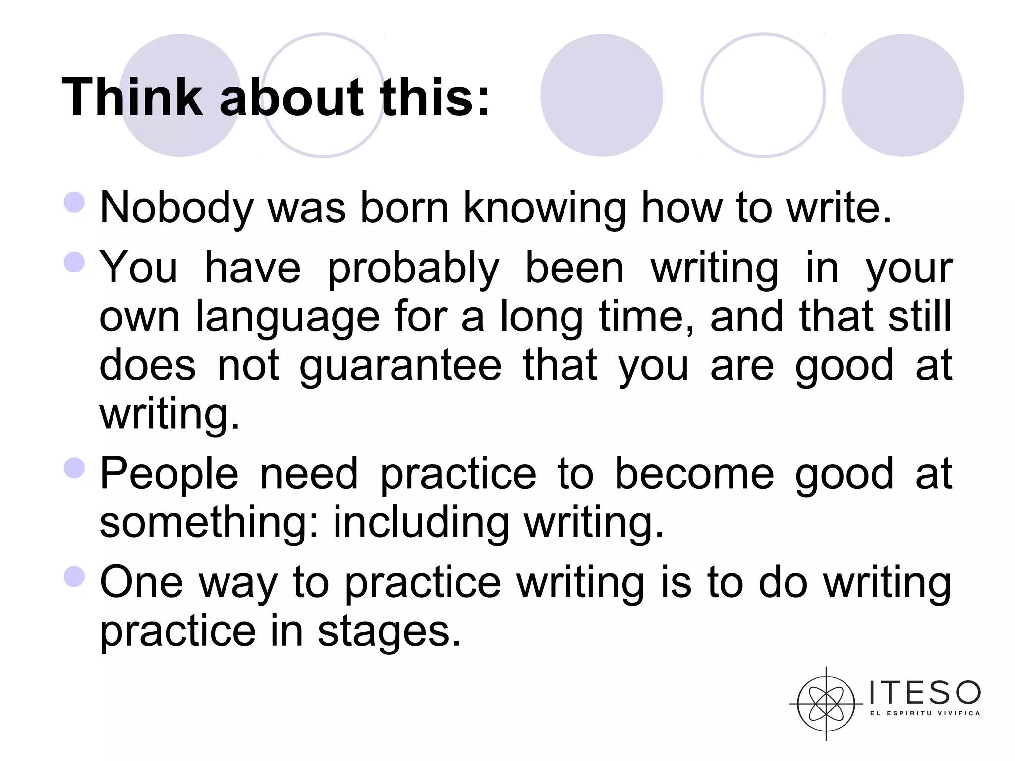 Think about this:
 Nobody   was born knowing how to write.
 You have probably been writing in your
  own language for a long time, and that still
  does not guarantee that you are good at
  writing.
 People need practice to become good at
  something: including writing.
 One way to practice writing is to do writing
  practice in stages.
 