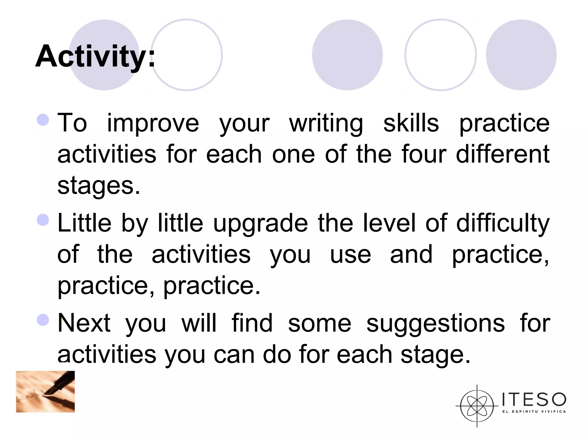 Activity:
 To    improve your writing skills practice
  activities for each one of the four different
  stages.
 Little by little upgrade the level of difficulty
  of the activities you use and practice,
  practice, practice.
 Next you will find some suggestions for
  activities you can do for each stage.
 