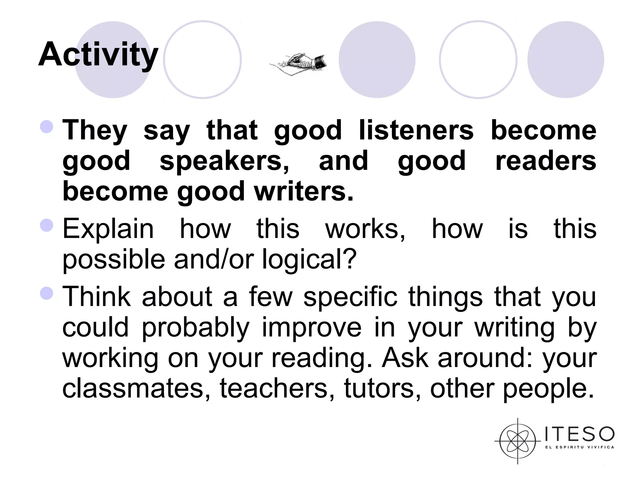 Activity

 They  say that good listeners become
  good speakers, and good readers
  become good writers.
 Explain how this works, how is this
  possible and/or logical?
 Think about a few specific things that you
  could probably improve in your writing by
  working on your reading. Ask around: your
  classmates, teachers, tutors, other people.
 