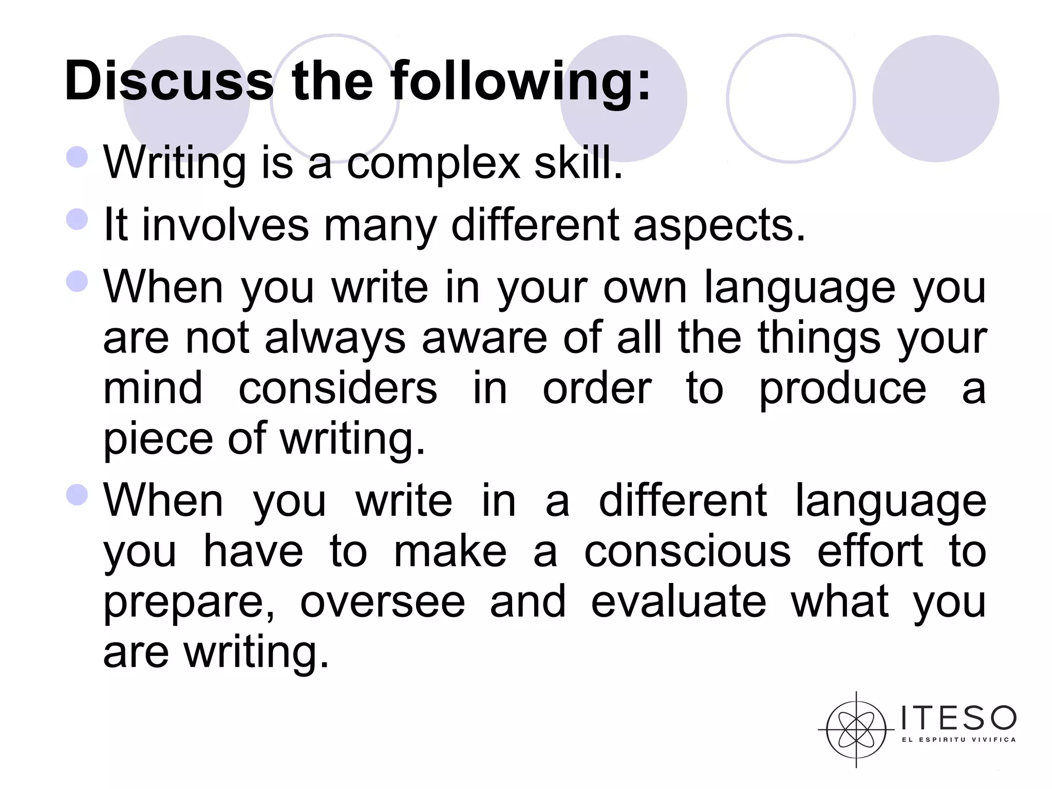 Discuss the following:
 Writing  is a complex skill.
 It involves many different aspects.
 When you write in your own language you
  are not always aware of all the things your
  mind considers in order to produce a
  piece of writing.
 When you write in a different language
  you have to make a conscious effort to
  prepare, oversee and evaluate what you
  are writing.
 
