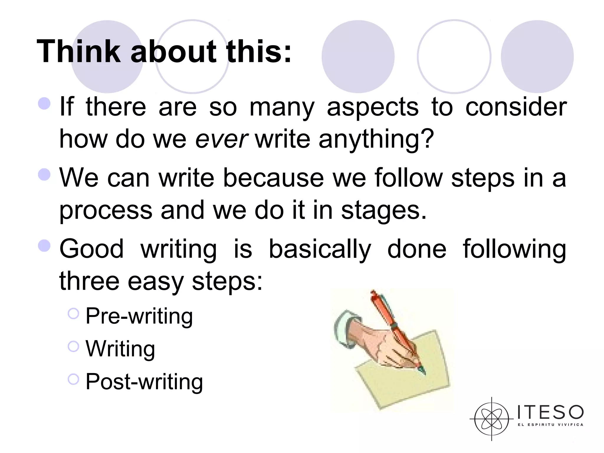 Think about this:
 Ifthere are so many aspects to consider
  how do we ever write anything?
 We can write because we follow steps in a
  process and we do it in stages.
 Good writing is basically done following
  three easy steps:
    Pre-writing

    Writing

    Post-writing
 