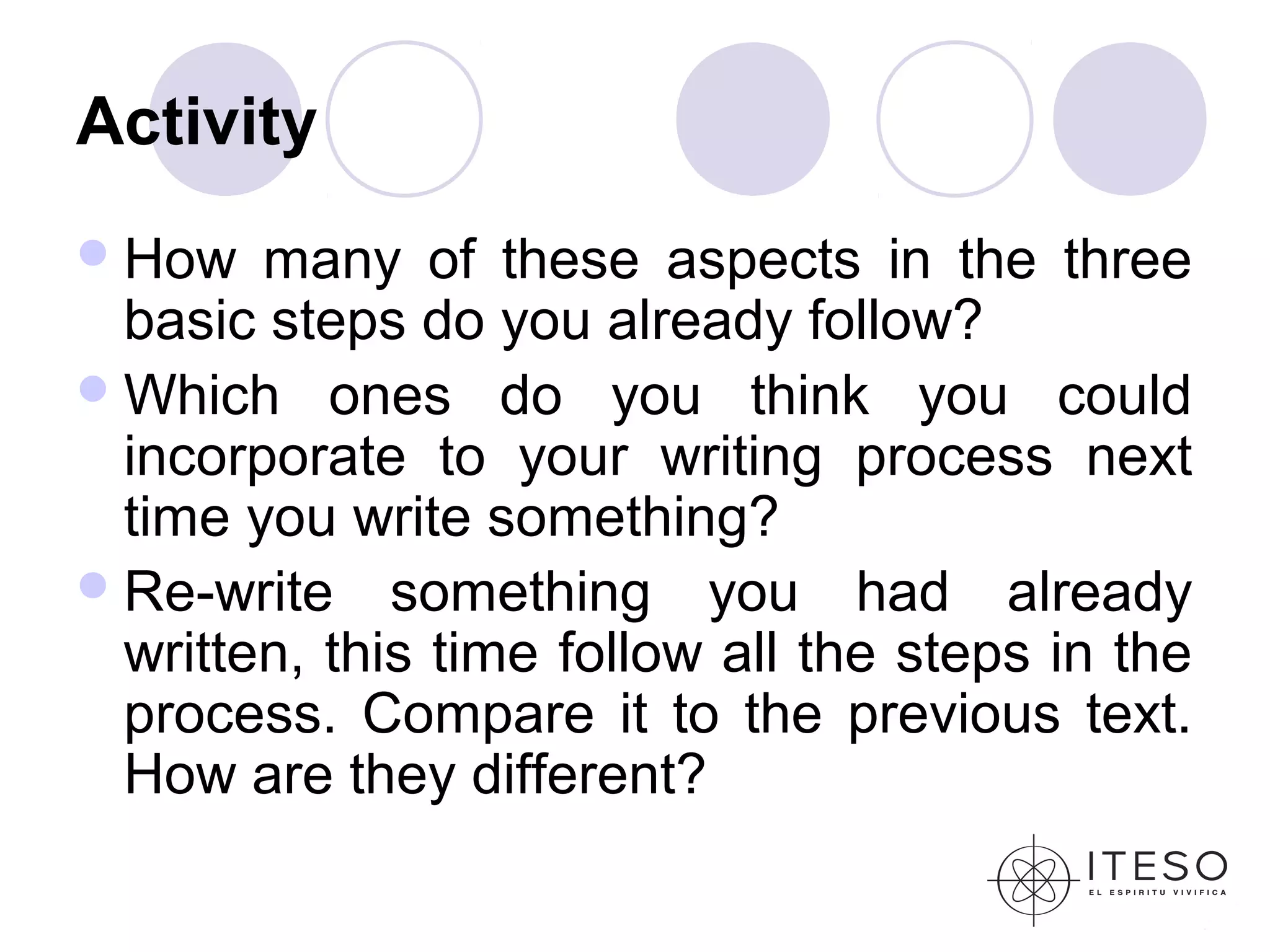 Activity
 How   many of these aspects in the three
  basic steps do you already follow?
 Which ones do you think you could
  incorporate to your writing process next
  time you write something?
 Re-write something you had already
  written, this time follow all the steps in the
  process. Compare it to the previous text.
  How are they different?
 