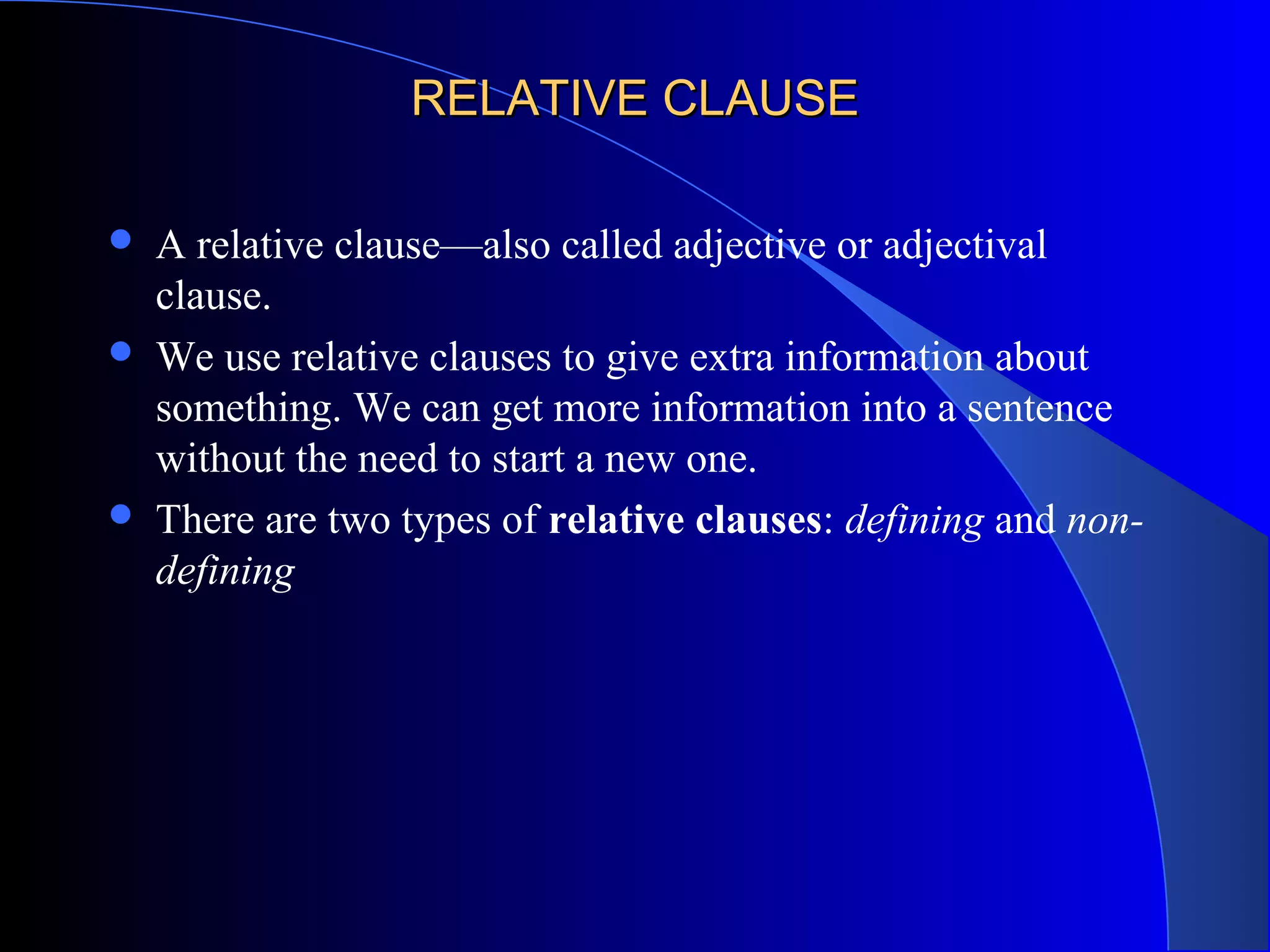 RELATIVE CLAUSERELATIVE CLAUSE
 A relative clause—also called adjective or adjectival
clause.
 We use relative clauses to give extra information about
something. We can get more information into a sentence
without the need to start a new one.
 There are two types of relative clauses: defining and non-
defining
 