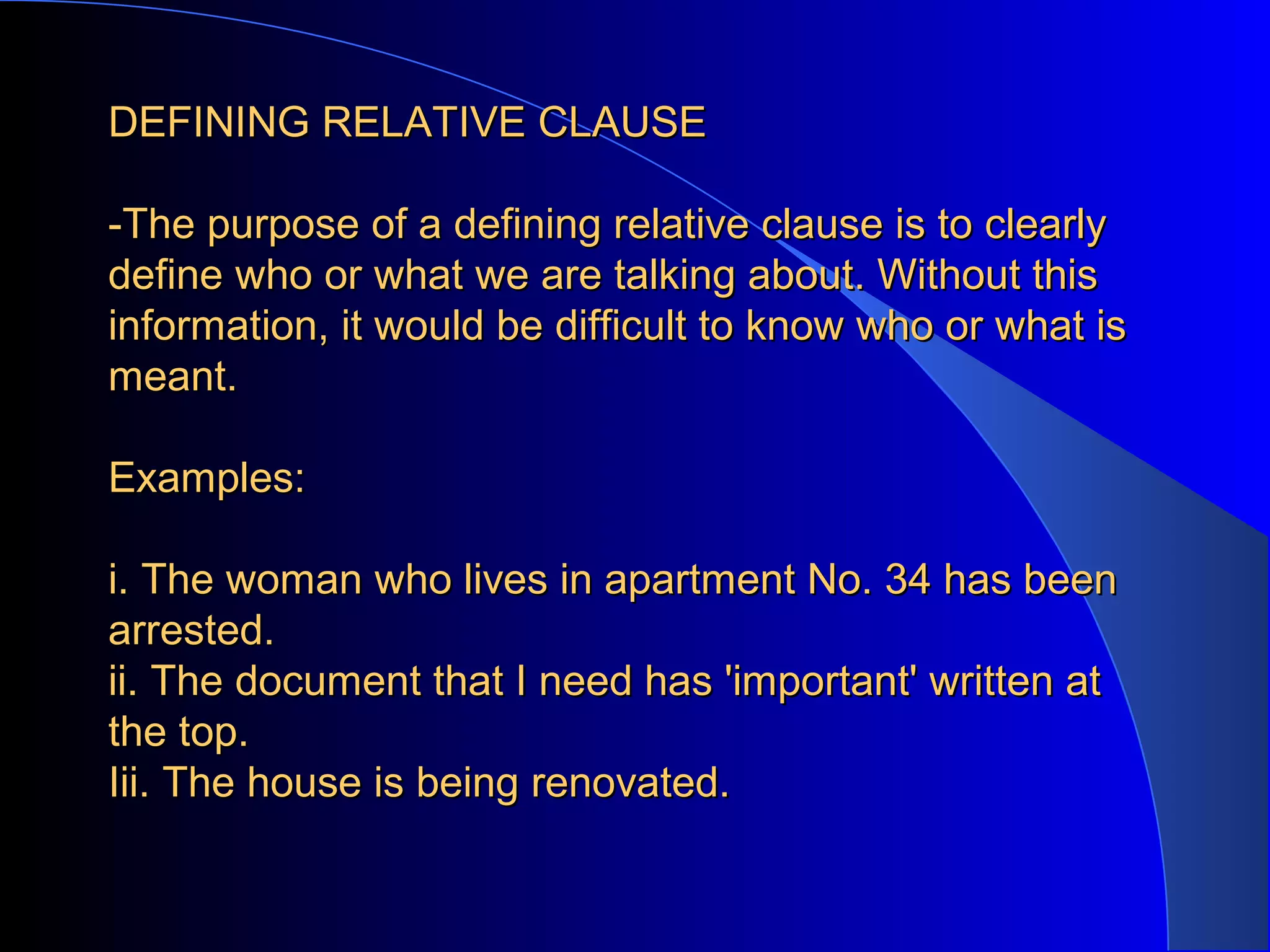 DEFINING RELATIVE CLAUSEDEFINING RELATIVE CLAUSE
-The purpose of a defining relative clause is to clearly-The purpose of a defining relative clause is to clearly
define who or what we are talking about. Without thisdefine who or what we are talking about. Without this
information, it would be difficult to know who or what isinformation, it would be difficult to know who or what is
meant.meant.
Examples:Examples:
i. The woman who lives in apartment No. 34 has beeni. The woman who lives in apartment No. 34 has been
arrested.arrested.
ii. The document that I need has 'important' written atii. The document that I need has 'important' written at
the top.the top.
Iii. The house is being renovated.Iii. The house is being renovated.
 