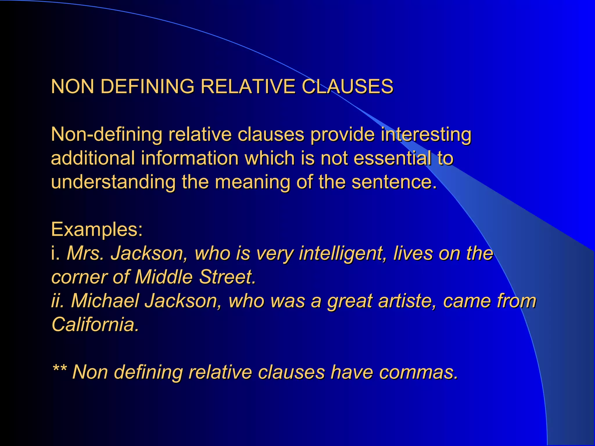 NON DEFINING RELATIVE CLAUSESNON DEFINING RELATIVE CLAUSES
Non-defining relative clauses provide interestingNon-defining relative clauses provide interesting
additional information which is not essential toadditional information which is not essential to
understanding the meaning of the sentence.understanding the meaning of the sentence.
Examples:Examples:
i.i. Mrs. Jackson, who is very intelligent, lives on theMrs. Jackson, who is very intelligent, lives on the
corner of Middle Street.corner of Middle Street.
ii. Michael Jackson, who was a great artiste, came fromii. Michael Jackson, who was a great artiste, came from
California.California.
** Non defining relative clauses have commas.** Non defining relative clauses have commas.
 