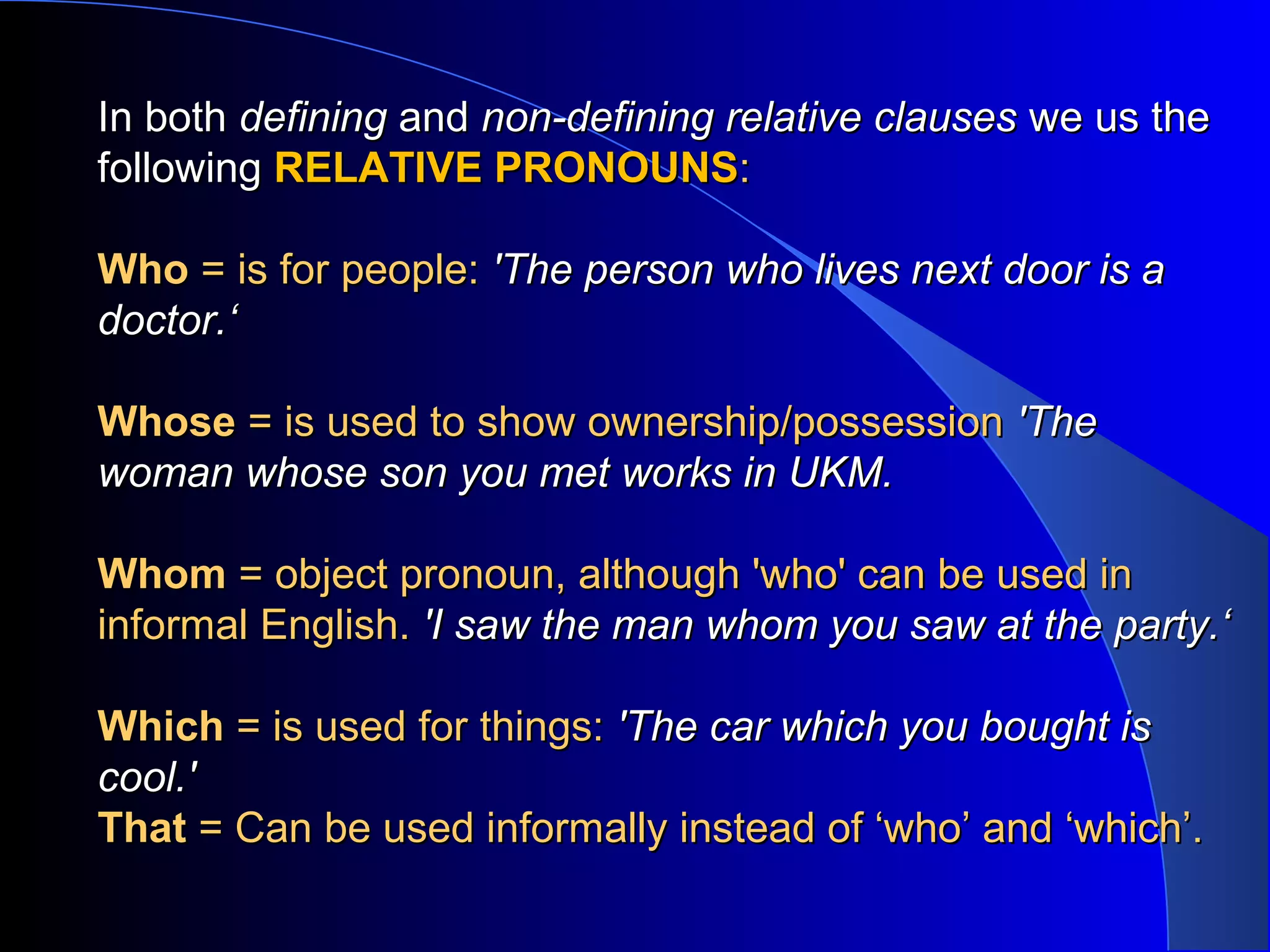 In bothIn both definingdefining andand non-defining relative clausesnon-defining relative clauses we us thewe us the
followingfollowing RELATIVE PRONOUNSRELATIVE PRONOUNS::
WhoWho = is for people:= is for people: 'The person who lives next door is a'The person who lives next door is a
doctor.‘doctor.‘
WhoseWhose = is used to show ownership/possession= is used to show ownership/possession 'The'The
woman whose son you met works in UKM.woman whose son you met works in UKM.
WhomWhom = object pronoun, although 'who' can be used in= object pronoun, although 'who' can be used in
informal English.informal English. 'I saw the man whom you saw at the party.‘'I saw the man whom you saw at the party.‘
WhichWhich = is used for things:= is used for things: 'The car which you bought is'The car which you bought is
cool.'cool.'
ThatThat = Can be used informally instead of ‘who’ and ‘which’.= Can be used informally instead of ‘who’ and ‘which’.
 