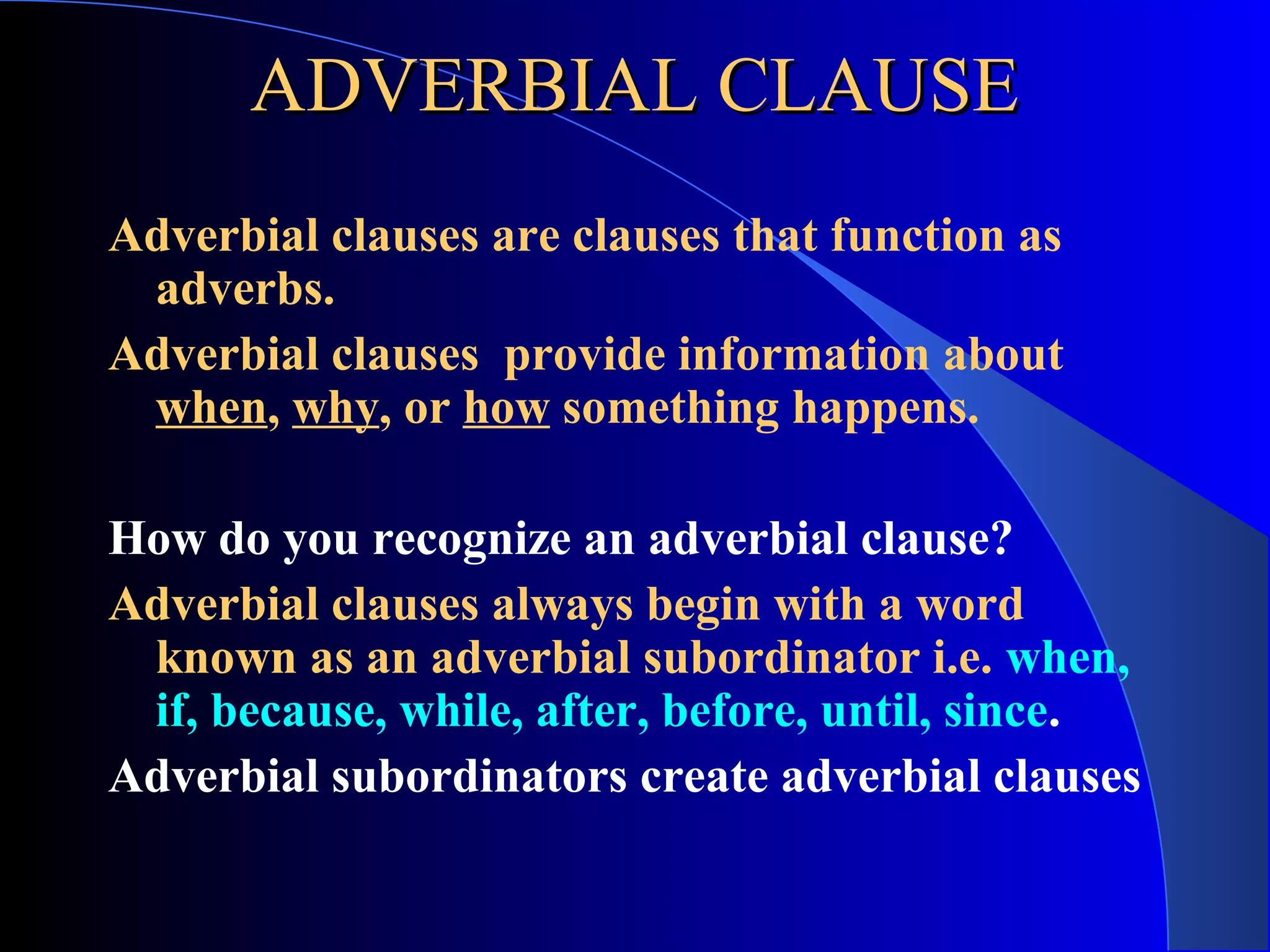 ADVERBIAL CLAUSEADVERBIAL CLAUSE
Adverbial clauses are clauses that function as
adverbs.
Adverbial clauses provide information about
when, why, or how something happens.
How do you recognize an adverbial clause?
Adverbial clauses always begin with a word
known as an adverbial subordinator i.e. when,
if, because, while, after, before, until, since.
Adverbial subordinators create adverbial clauses
 