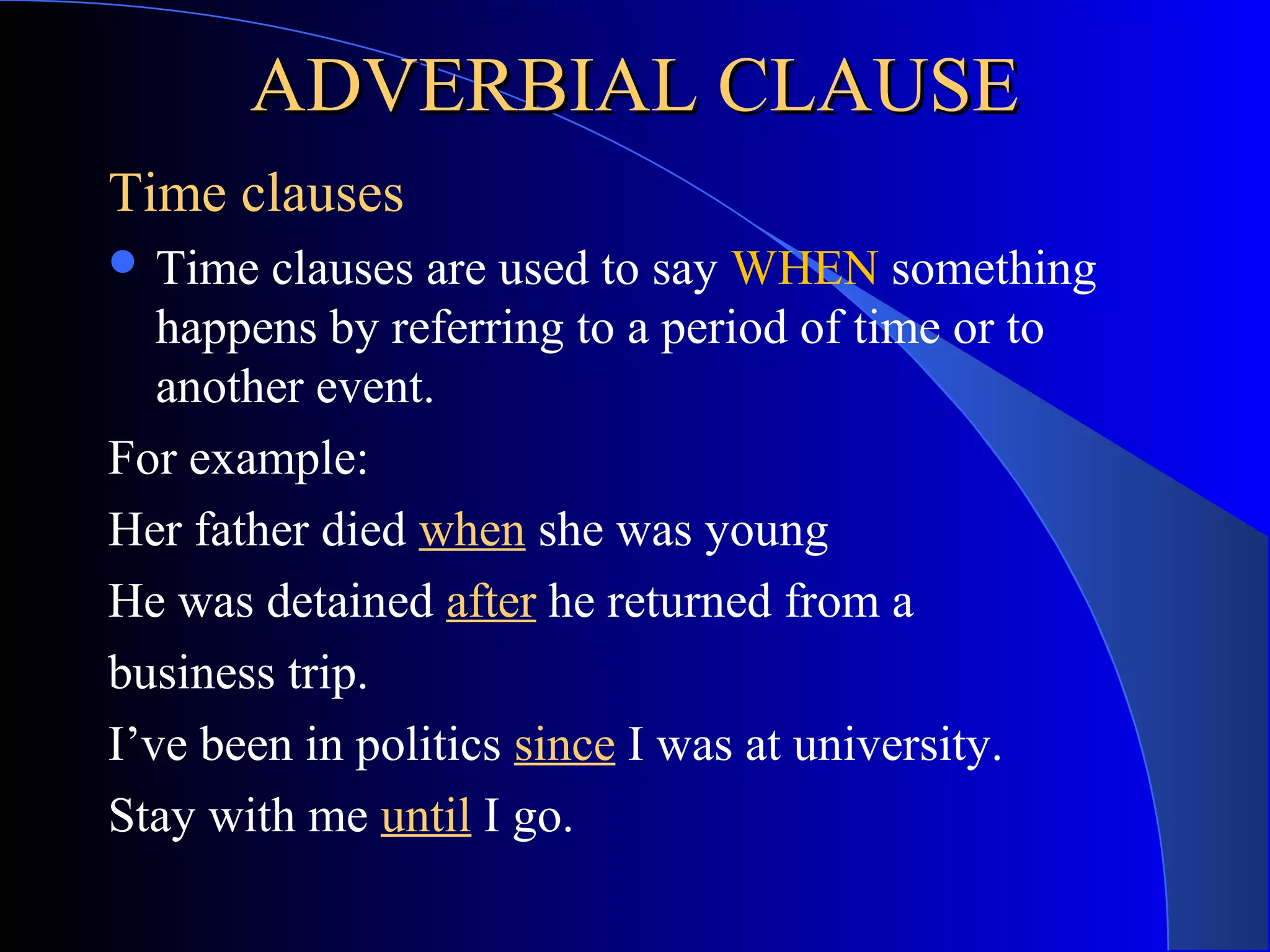 ADVERBIAL CLAUSEADVERBIAL CLAUSE
Time clauses
 Time clauses are used to say WHEN something
happens by referring to a period of time or to
another event.
For example:
Her father died when she was young
He was detained after he returned from a
business trip.
I’ve been in politics since I was at university.
Stay with me until I go.
 