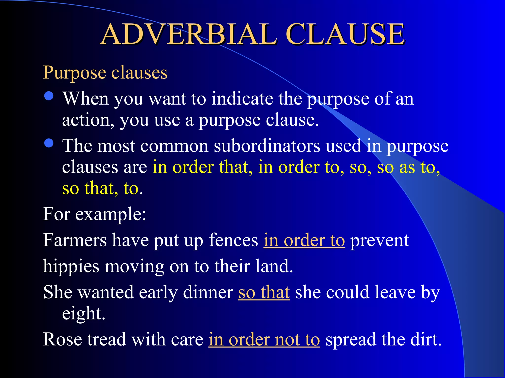 ADVERBIAL CLAUSEADVERBIAL CLAUSE
Purpose clauses
 When you want to indicate the purpose of an
action, you use a purpose clause.
 The most common subordinators used in purpose
clauses are in order that, in order to, so, so as to,
so that, to.
For example:
Farmers have put up fences in order to prevent
hippies moving on to their land.
She wanted early dinner so that she could leave by
eight.
Rose tread with care in order not to spread the dirt.
 
