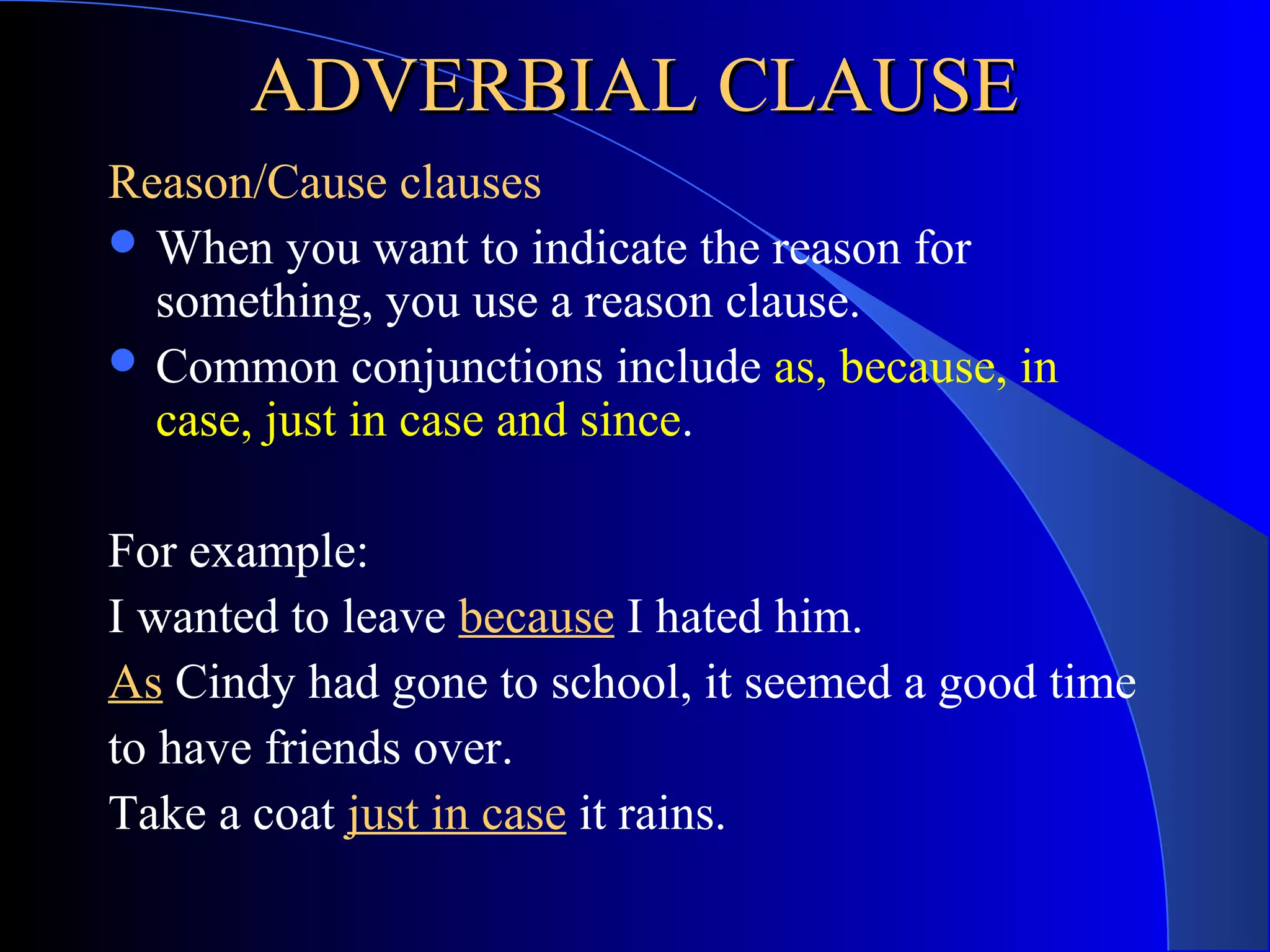 ADVERBIAL CLAUSEADVERBIAL CLAUSE
Reason/Cause clauses
 When you want to indicate the reason for
something, you use a reason clause.
 Common conjunctions include as, because, in
case, just in case and since.
For example:
I wanted to leave because I hated him.
As Cindy had gone to school, it seemed a good time
to have friends over.
Take a coat just in case it rains.
 