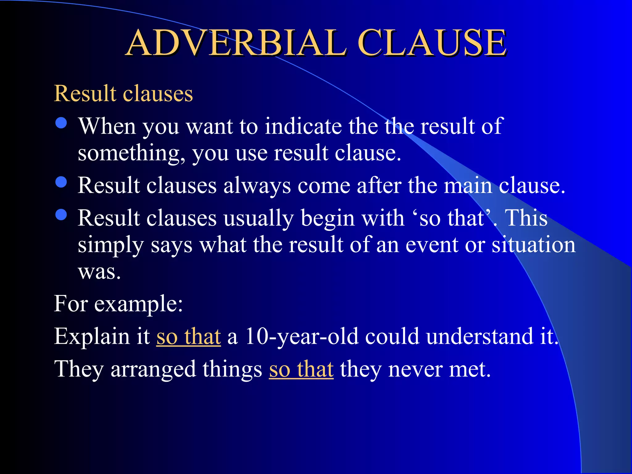 ADVERBIAL CLAUSEADVERBIAL CLAUSE
Result clauses
 When you want to indicate the the result of
something, you use result clause.
 Result clauses always come after the main clause.
 Result clauses usually begin with ‘so that’. This
simply says what the result of an event or situation
was.
For example:
Explain it so that a 10-year-old could understand it.
They arranged things so that they never met.
 