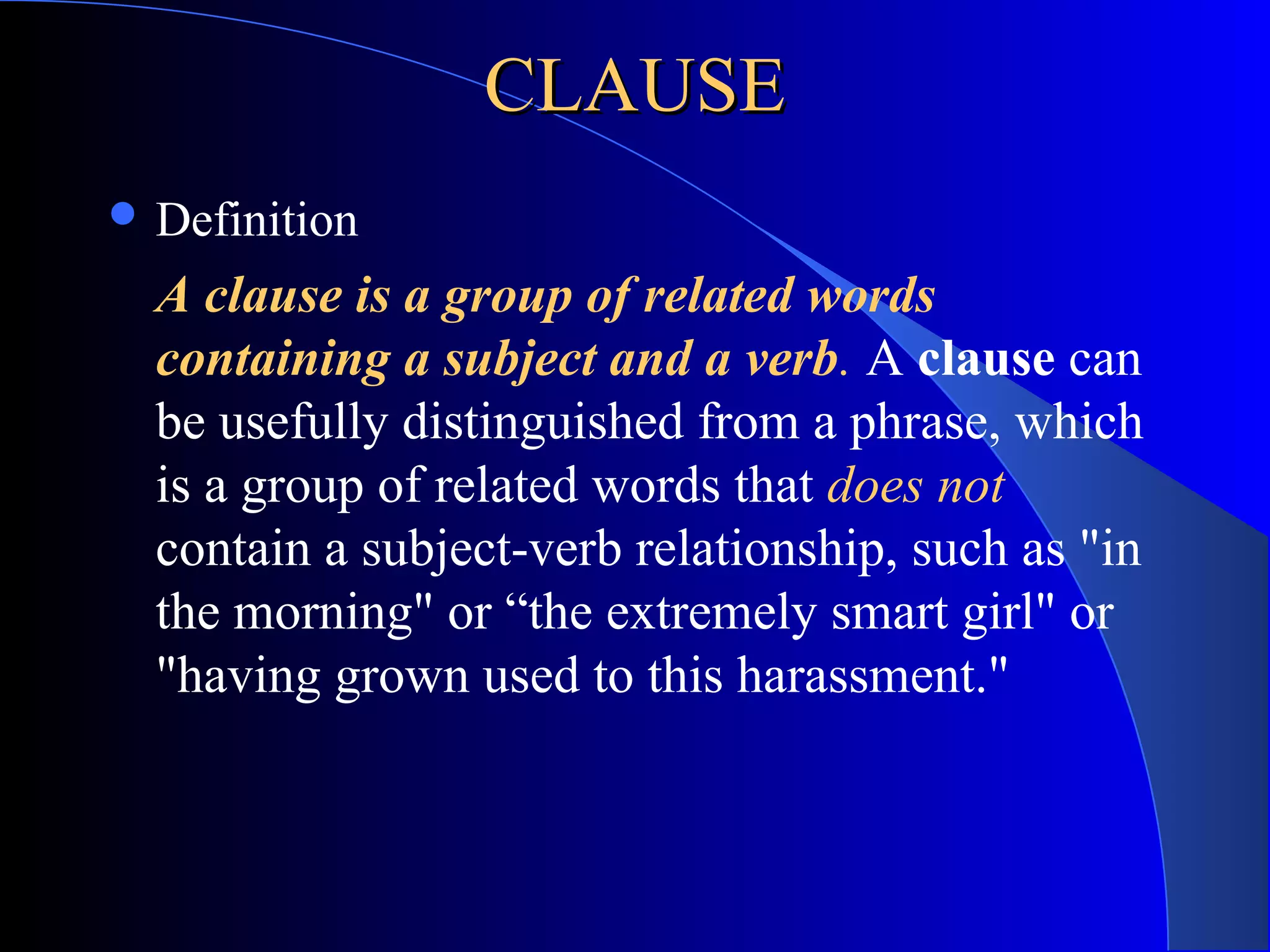 CLAUSECLAUSE
 Definition
A clause is a group of related words
containing a subject and a verb. A clause can
be usefully distinguished from a phrase, which
is a group of related words that does not
contain a subject-verb relationship, such as "in
the morning" or “the extremely smart girl" or
"having grown used to this harassment."
 