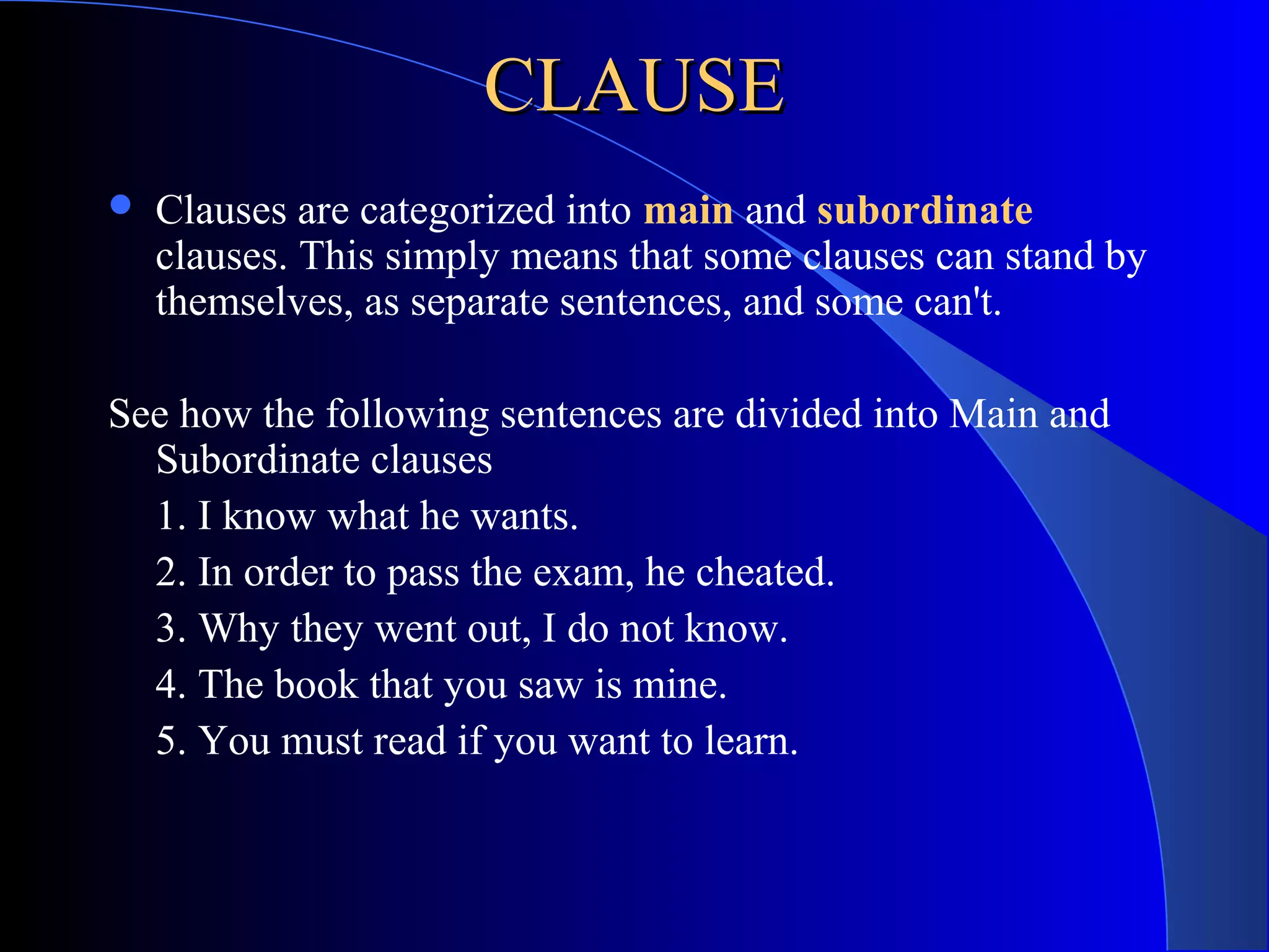CLAUSECLAUSE
 Clauses are categorized into main and subordinate
clauses. This simply means that some clauses can stand by
themselves, as separate sentences, and some can't.
See how the following sentences are divided into Main and
Subordinate clauses
1. I know what he wants.
2. In order to pass the exam, he cheated.
3. Why they went out, I do not know.
4. The book that you saw is mine.
5. You must read if you want to learn.
 