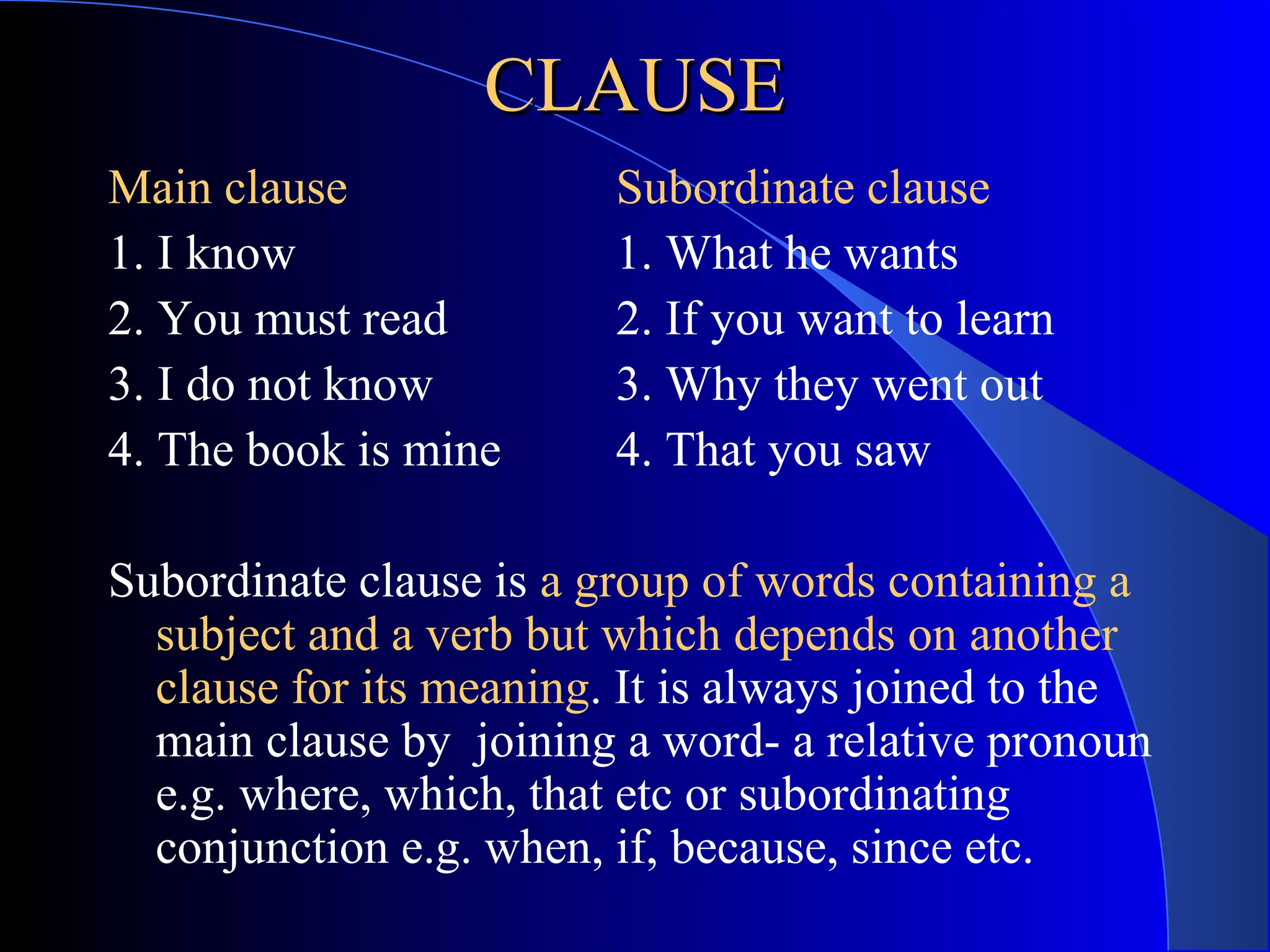 CLAUSECLAUSE
Main clause Subordinate clause
1. I know 1. What he wants
2. You must read 2. If you want to learn
3. I do not know 3. Why they went out
4. The book is mine 4. That you saw
Subordinate clause is a group of words containing a
subject and a verb but which depends on another
clause for its meaning. It is always joined to the
main clause by joining a word- a relative pronoun
e.g. where, which, that etc or subordinating
conjunction e.g. when, if, because, since etc.
 
