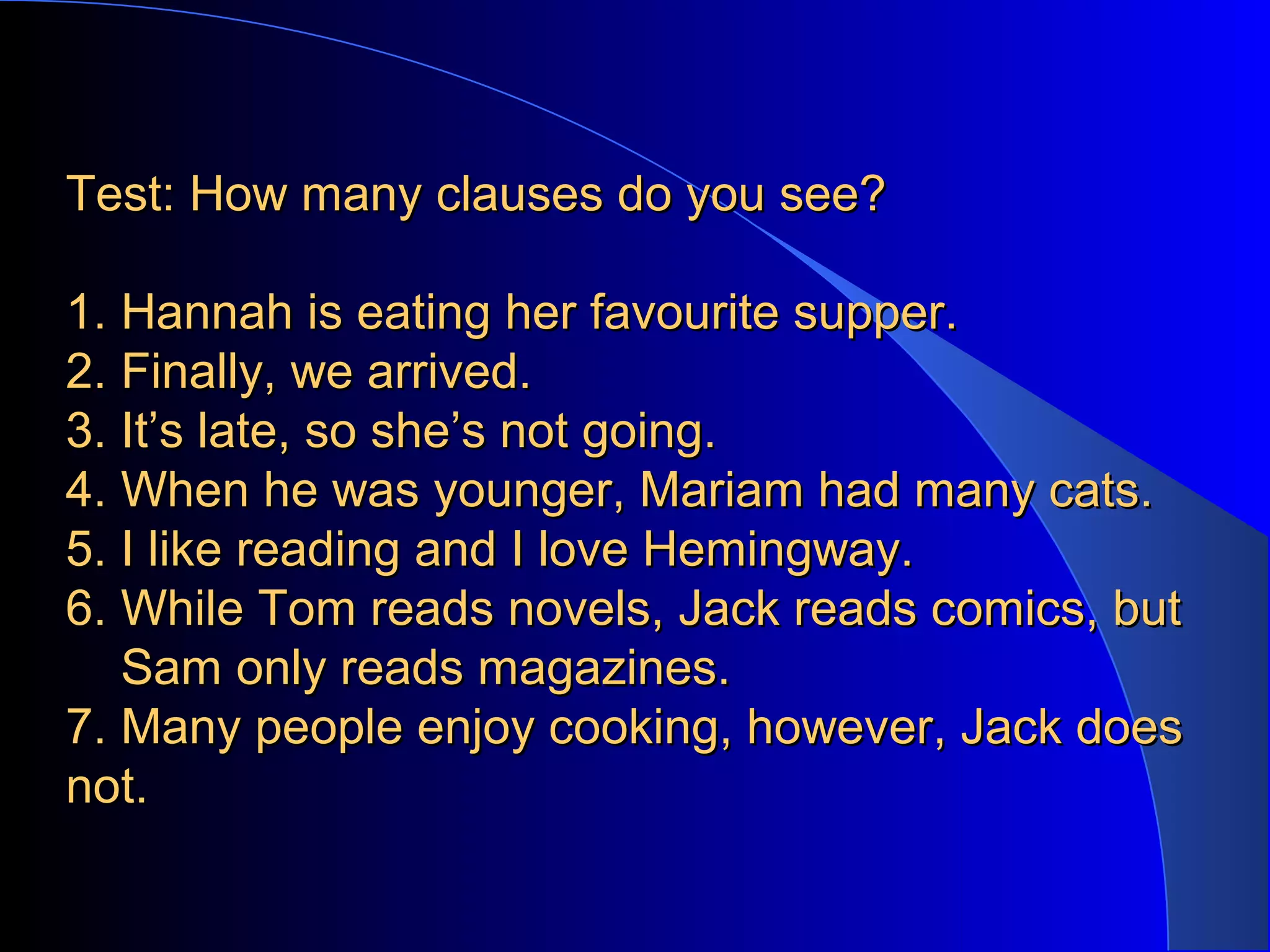 Test: How many clauses do you see?Test: How many clauses do you see?
1. Hannah is eating her favourite supper.1. Hannah is eating her favourite supper.
2. Finally, we arrived.2. Finally, we arrived.
3. It’s late, so she’s not going.3. It’s late, so she’s not going.
4. When he was younger, Mariam had many cats.4. When he was younger, Mariam had many cats.
5. I like reading and I love Hemingway.5. I like reading and I love Hemingway.
6. While Tom reads novels, Jack reads comics, but6. While Tom reads novels, Jack reads comics, but
Sam only reads magazines.Sam only reads magazines.
7. Many people enjoy cooking, however, Jack does7. Many people enjoy cooking, however, Jack does
not.not.
 