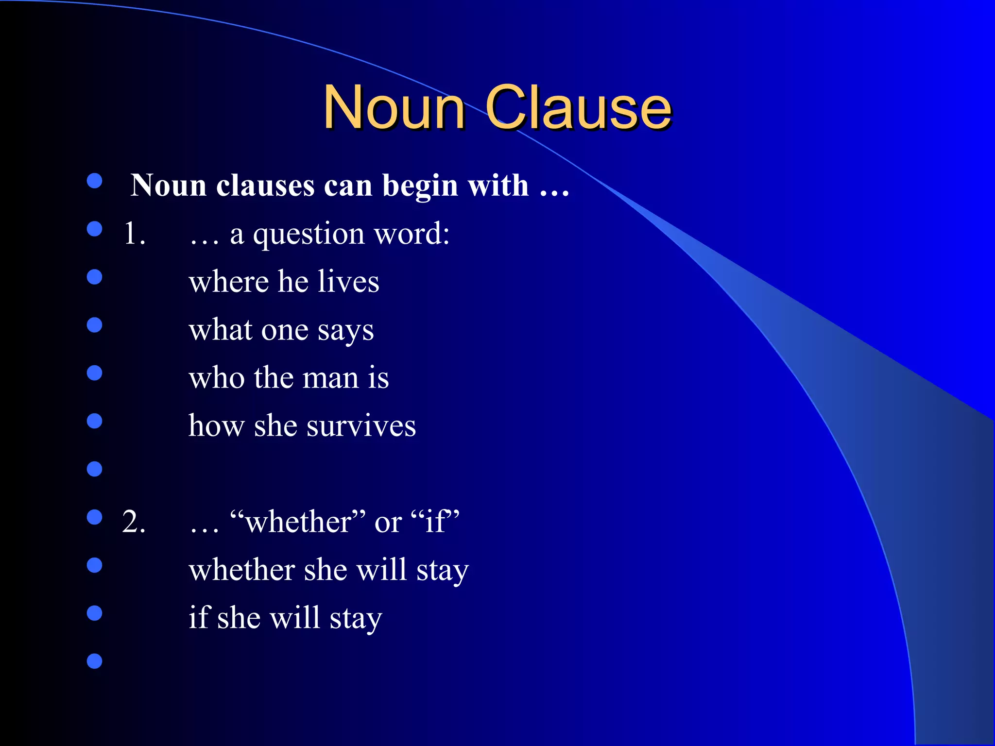 Noun ClauseNoun Clause
  Noun clauses can begin with …
 1. … a question word:
 where he lives
 what one says
 who the man is
 how she survives

 2. … “whether” or “if”
 whether she will stay
 if she will stay

 