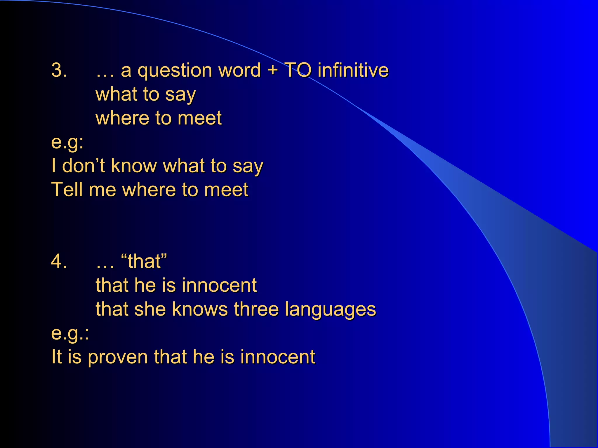 3. … a question word + TO infinitive3. … a question word + TO infinitive
what to saywhat to say
where to meetwhere to meet
e.g:e.g:
I don’t know what to sayI don’t know what to say
Tell me where to meetTell me where to meet
4. … “that”4. … “that”
that he is innocentthat he is innocent
that she knows three languagesthat she knows three languages
e.g.:e.g.:
It is proven that he is innocentIt is proven that he is innocent
 