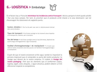 6.- LOGÍSTICA > Embalatge
És el factor clau a l’hora de minimitzar les incidències amb el transport i decisiu perquè el client quedi satisfet
i faci una nova compra. Per tant, és prioritari que el producte arribi intacte a la seva destinació i per tal
d’aconseguir-ho relacionem els següents punts:
Factors climàtics > No ha de patir cap canvi ni deteriorament derivat
dels canvis climàtics.
Tipus de transport > Ha d’estar protegit en tot moment sense importar
si el transport és: marítim, aeri o terrestre.
Pas del temps > Ha d’estar protegit contra el pas del temps, depenent de
quant estigui emmagatzemat o sigui transportat.
Facilitat d’emmagatzematge i de manipulació > el tracte que
rebrà el nostre enviament serà més acurat si en facilitem l’emmagatzematge i
la manipulació.
A part de que el nostre enviament arribi segur, també és important la
primera impressió que el comprador es porta del nostre producte i la
imatge que donem de la nostra empresa. Si cuidem la imatge del
nostre packaging i fem que els elements que el conformen (capsa,
logotip, segell, color, etiqueta…) siguin atractius, podem obtenir un tret
diferencial respecte la competència.
 