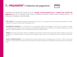 7.- PAGAMENT > Sistemes de pagament
L’experiència de compra de l’usuari ha de ser còmode, sense percepció de risc i podent triar la forma de
pagament que més li convingui (TPV virtual, transferència bancària, PayPal, contra reemborsament…). A
continuació s’expliquen amb més detall:
TPV Virtual > És el pagament mitjançant targeta de crèdit / dèbit en un una plataforma virtual. Aquest tipus de pagament és el més
utilitzat en les empreses, i per part dels compradors en línia.
Transferència bancària > La transferència en línia comparteix alguns dels avantatges de TPV Virtual: ens permet la mateixa
comoditat perquè pot realitzar des de casa nostra i més s'estalvia el mateix temps, però sembla ser que les dades indiquen que no està
igualment acceptada pel públic i, a més, seva utilització va disminuint al llarg dels anys.
Paypal > És el tercer sistema més utilitzat en el pagament per internet. És una forma de comprar molt còmoda i segura en la qual no es
comparteixen les dades de targeta i les compres estan protegides. Aquest sistema creix notablement quant a utilització per part dels
usuaris.
Contra reemborsament > És el cobrament d'una venda a distància, tenen l'avantatge que no s'ha de sol · licitar un número de
compte ni el compte dels clients. Aquest sistema és el quart més utilitzat a Espanya però cada vegada més aquest ús disminueix al llarg dels
anys.
 
