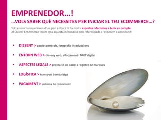 EMPRENEDOR…!
…VOLS SABER QUÈ NECESSITES PER INICIAR EL TEU ECOMMERCE…?
Tots els inicis requereixen d’un gran esforç i hi ha molts aspectes i decisions a tenir en compte.
Al Cluster Ecommerce tenim tota aquesta informació ben referenciada i l’exposem a continació:
 DISSENY > pautes generals, fotografia i traduccions
 ENTORN WEB > disseny web, allotjament i MKT digital
 ASPECTES LEGALS > protecció de dades i registre de marques
 LOGÍSTICA > transport i embalatge
 PAGAMENT > sistema de cobrament
 