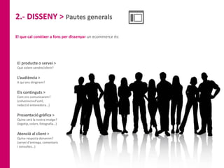 2.- DISSENY > Pautes generals
El que cal conèixer a fons per dissenyar un ecommerce és:
El producte o servei >
Què volem vendre/oferir?
L’audiència >
A qui ens dirigirem?
Els continguts >
Com ens comunicarem?
(coherència d’estil,
redacció entenedora…)
Presentació gràfica >
Quina serà la nostra imatge?
(logotip, colors, fotografia…)
Atenció al client >
Quina resposta donarem?
(servei d’entrega, comentaris
i consultes…)
 