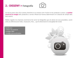 2.- DISSENY > Fotografia
Un de les punts claus d’un comerç electrònic és la manera com il·lustrar el teu producte o servei. La qualitat
visual de les imatges dels productes o serveis influeix de manera determinant en la decisió de compra dels
teus usuaris.
Moltes vegades les empreses ecommerce fan servir les fotografies que els donen els seus proveïdors, sovint
amb una diferencia de mides, resolucions, fons,… que fa distorsionar la visió global de la web.
Tendències:
• Vídeos de producte
• Imatges 360º
• Imatges personalitzables
 