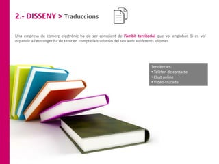2.- DISSENY > Traduccions
Una empresa de comerç electrònic ha de ser conscient de l’àmbit territorial que vol englobar. Si es vol
expandir a l’estranger ha de tenir en compte la traducció del seu web a diferents idiomes.
Tendències:
• Telèfon de contacte
• Chat online
• Video-trucada
 