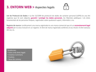 3. ENTORN WEB > Aspectes legals
Llei de Protecció de Dades > La llei 15/1999 de protecció de dades de caràcter personal (LOPD) és una llei
orgànica que té com objectiu garantir i protegir les dades personals, les llibertats públiques i els drets
fonamentals de les persones físiques, registrades sobre qualsevol suport, informàtic o no.
Tendències:
• Fotos amb drets legals
• Creative Commons
• Cookies
• Nova llei comerç
Registre de marca> Jurídicament una marca registrada és una marca comercial que té un reconeixement legal
adquirit per la seva inclusió en un registre. El dret de marca registrada confereix al seu titular el dret exclusiu
del seu ús.
 