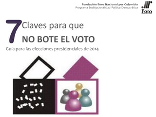 7Claves para que
NO BOTE EL VOTO
Guía para las elecciones presidenciales de 2014
Fundación Foro Nacional por Colombia
Programa Institucionalidad Política Democrática
 