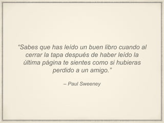 – Paul Sweeney
“Sabes que has leído un buen libro cuando al
cerrar la tapa después de haber leído la
última página te sientes como si hubieras
perdido a un amigo.”
 
